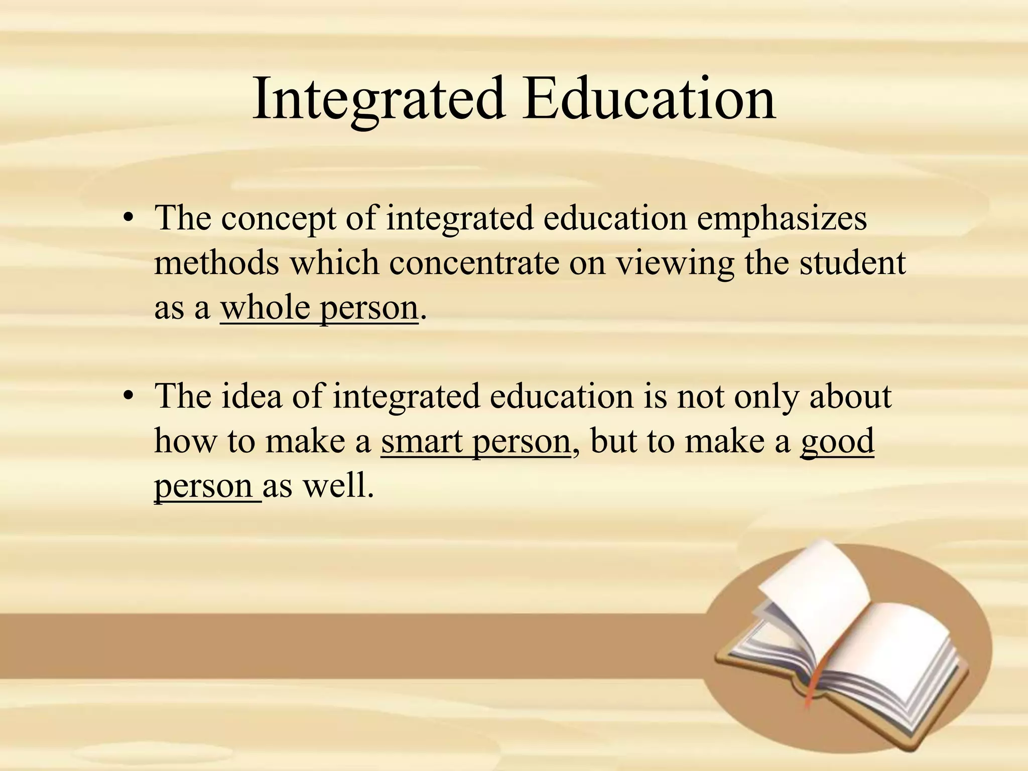 Integrated Education
• The concept of integrated education emphasizes
methods which concentrate on viewing the student
as a whole person.
• The idea of integrated education is not only about
how to make a smart person, but to make a good
person as well.
 