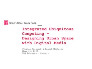 Integrated Ubiquitous
Computing –
Designing Urban Space
with Digital Media
Florian Resatsch  Daniel Michelis
May, 8th 2006
Uni Debrecen – Hungary
 