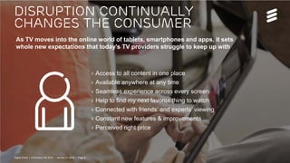 Digital Event | © Ericsson AB 2016 | January 21 2016 | Page 6
› Access to all content in one place
› Available anywhere at any time
› Seamless experience across every screen
› Help to find my next favorite thing to watch
› Connected with friends’ and experts’ viewing
› Constant new features & improvements
› Perceived right price
As TV moves into the online world of tablets, smartphones and apps, it sets
whole new expectations that today’s TV providers struggle to keep up with
Disruption continually
changes the consumer
Digital Event | © Ericsson AB 2016 | January 21 2016 | Page 6
 