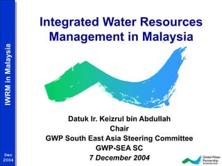 IWRM in Malaysia 
Dec 
2004 
Integrated Water Resources 
Management in Malaysia 
Datuk Ir. Keizrul bin Abdullah 
Chair 
GWP South East Asia Steering Committee 
GWP-SEA SC 
7 December 2004 
 