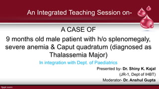 An Integrated Teaching Session on-
A CASE OF
9 months old male patient with h/o splenomegaly,
severe anemia & Caput quadratum (diagnosed as
Thalassemia Major)
In integration with Dept. of Paediatrics
Presented by- Dr. Shiny K. Kajal
(JR-1, Dept of IHBT)
Moderator- Dr. Anshul Gupta
 