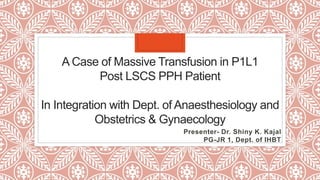 A Case of Massive Transfusion in P1L1
Post LSCS PPH Patient
In Integration with Dept. of Anaesthesiology and
Obstetrics & Gynaecology
Presenter- Dr. Shiny K. Kajal
PG-JR 1, Dept. of IHBT
 