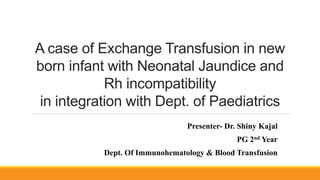 A case of Exchange Transfusion in new
born infant with Neonatal Jaundice and
Rh incompatibility
in integration with Dept. of Paediatrics
Presenter- Dr. Shiny Kajal
PG 2nd Year
Dept. Of Immunohematology & Blood Transfusion
 