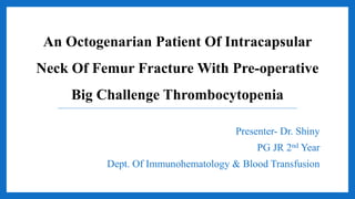 An Octogenarian Patient Of Intracapsular
Neck Of Femur Fracture With Pre-operative
Big Challenge Thrombocytopenia
Presenter- Dr. Shiny
PG JR 2nd Year
Dept. Of Immunohematology & Blood Transfusion
 