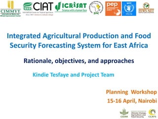 Integrated Agricultural Production and Food
Security Forecasting System for East Africa
Kindie Tesfaye and Project Team
Planning Workshop
15-16 April, Nairobi
Rationale, objectives, and approaches
 