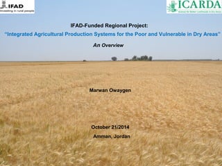 IFAD-Funded Regional Project: 
“Integrated Agricultural Production Systems for the Poor and Vulnerable in Dry Areas” 
An Overview 
Marwan Owaygen 
October 21/2014 
Amman, Jordan 
 
