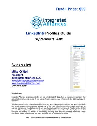 Retail Price: $29




                     LinkedIn® Profiles Guide
                                   September 3, 2008




Authored by:

Mike O’Neil
President
Integrated Alliances LLC
moneil@integratedalliances.com
www.integratedalliances.com
(303) 683-9600


Disclaimer:
Integrated Alliances is not associated in any way with LinkedIn® Corp. IA is an independent company that
caters to the networking needs of end users of such systems. Any reference to the contrary is purely
accidental.

This document contains information and trade secrets which IA uses in its business and which provide IA
with an advantage over competitors. Accordingly, IA discloses this information in confidence and with an
express restriction of nondisclosure and non-use. IA discloses this information to Reader for the limited
purpose of learning LinkedIn. Any unauthorized use of this information will result in liability for any and all
damages incurred by IA directly or proximately resulting from any unauthorized disclosure. These
documents are for your personal use only. They may not be transferred to others.

                      Page 1 © Copyright 2005-2008 - Integrated Alliances - All Rights Reserved
 