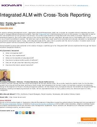 Kovair Software, Inc.4699 Old Ironsides Drive, Unit 180, Santa Clara, CA 95054, www.kovair.com
Integrated ALM with Cross-Tools Reporting
Date - Thursday, Sep 26, 2013
Time - 5:00 PM IST
REGISTER NOW
In today’s software development world – Application Lifecycle Management (ALM) can no longer be complete without integrating the tools
used to manage different phases and artifacts. Now that Integrated ALM is fast becoming the norm in the industry, it is important to look at
the real benefits that we can get from this scenario. One of the major benefits of Integrated ALM is the ability to produce reports and
dashboards based on the current data coming in from all the ALM tools that are integrated. Normally this is a formidable task if you are using
a mix of tools from different vendors. The data from each of these tools would need to be extracted and manually compiled in a spreadsheet
to generate meaningful reports. Today, with Integrated tools ALM in place, this is possible with the click of a button. It enables users to see
real time project metrics and quickly take actions to rectify the problem areas.
These benefits would be demonstrated in the webinar through a walkthrough of an Integrated ALM scenario implemented through the Kovair
Omnibus Integration Platform.
Key Questions Answered
 What is Integrated ALM?
 How can it be implemented?
 What are the benefits of Integrated ALM?
 How does it produce better quality of software?
 How can we get cross-tool reporting using this?
 How does this help in project execution?
Speakers –
Puranjoy Chatterjee - Director - Product Solutions, Kovair Software Inc
Puranjoy has been working with the Kovair ALM product for the last several years. He currently heads the solution team for the Omnibus
product line at Kovair and has been working on multi-vendor tool integrations for the last 5 years. He has been involved in Architecture,
Design & Development of Kovair's Omnibus Integration platform. He has helped many Companies discover the benefits of integrated ALM by
designing, building and deploying solutions for them. He has represented Kovair at many public events as a technical expert on tools
integration.
Who Should Attend? CTO's, Architects, Project Managers, Project Leaders, Developers, QA Leaders, Delivery Heads
Event URL - http://www.kovair.com/
About KOVAIR
Kovair is the innovation leader in Application Lifecycle Management Integrations supporting global software development and management.
Its Omnibus Integration Platform is based on Enterprise Service Bus architecture and includes a data repository, adaptive workflow engine
and highly configurable process and business rules management capabilities. Kovair solutions are designed as an integrated web-based
platform enabling anytime, anywhere access.
Connect with us at:
©2013 Kovair Software Inc.
 