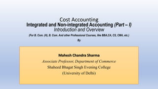 Cost Accounting
Integrated and Non-integrated Accounting (Part – I)
Introduction and Overview
(For B. Com. (H), B. Com. And other Professional Courses, like BBA,CA, CS, CMA, etc.)
By
Mahesh Chandra Sharma
Associate Professor, Department of Commerce
Shaheed Bhagat Singh Evening College
(University of Delhi)
 