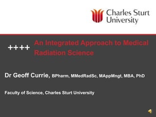 FACULTY OF SCIENCE
Dr Geoff Currie, BPharm, MMedRadSc, MAppMngt, MBA, PhD
Faculty of Science, Charles Sturt University
An Integrated Approach to Medical
Radiation Science
 