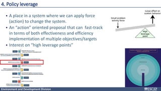 Environment and Development Division
4. Policy leverage
• A place in a system where we can apply force
(action) to change the system.
• An “action” oriented proposal that can fast-track
in terms of both effectiveness and efficiency
implementation of multiple objectives/targets
• Interest on “high leverage points”
 