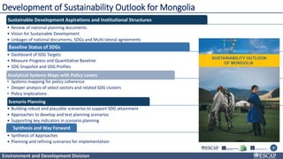 Environment and Development Division
Development of Sustainability Outlook for Mongolia
Sustainable Development Aspirations and Institutional Structures
• Review of national planning documents
• Vision for Sustainable Development
• Linkages of national documents, SDGs and Multi-lateral agreements
Baseline Status of SDGs
• Dashboard of SDG Targets
• Measure Progress and Quantitative Baseline
• SDG Snapshot and SDG Profiles
Analytical Systems Maps with Policy Levers
• Systems mapping for policy coherence
• Deeper analysis of select sectors and related SDG clusters
• Policy implications
Scenario Planning
• Building robust and plausible scenarios to support SDG attainment
• Approaches to develop and test planning scenarios
• Supporting key indicators in scenario planning
Synthesis and Way Forward
• Synthesis of Approaches
• Planning and refining scenarios for implementation
 