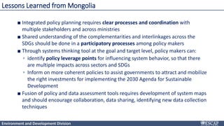 Environment and Development Division
■ Integrated policy planning requires clear processes and coordination with
multiple stakeholders and across ministries
■ Shared understanding of the complementarities and interlinkages across the
SDGs should be done in a participatory processes among policy makers
■ Through systems thinking tool at the goal and target level, policy makers can:
▫ identify policy leverage points for influencing system behavior, so that there
are multiple impacts across sectors and SDGs
▫ Inform on more coherent policies to assist governments to attract and mobilize
the right investments for implementing the 2030 Agenda for Sustainable
Development
■ Fusion of policy and data assessment tools requires development of system maps
and should encourage collaboration, data sharing, identifying new data collection
techniques
Lessons Learned from Mongolia
 