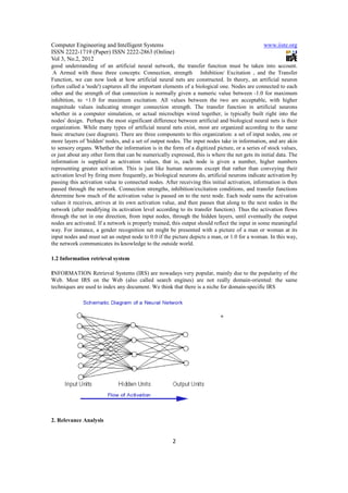Computer Engineering and Intelligent Systems                                                    www.iiste.org
ISSN 2222-1719 (Paper) ISSN 2222-2863 (Online)
Vol 3, No.2, 2012
good understanding of an artificial neural network, the transfer function must be taken into account.
 A Armed with these three concepts: Connection, strength Inhibition/ Excitation , and the Transfer
Function, we can now look at how artificial neural nets are constructed. In theory, an artificial neuron
(often called a 'node') captures all the important elements of a biological one. Nodes are connected to each
other and the strength of that connection is normally given a numeric value between -1.0 for maximum
inhibition, to +1.0 for maximum excitation. All values between the two are acceptable, with higher
magnitude values indicating stronger connection strength. The transfer function in artificial neurons
whether in a computer simulation, or actual microchips wired together, is typically built right into the
nodes' design. Perhaps the most significant difference between artificial and biological neural nets is their
organization. While many types of artificial neural nets exist, most are organized according to the same
basic structure (see diagram). There are three components to this organization: a set of input nodes, one or
more layers of 'hidden' nodes, and a set of output nodes. The input nodes take in information, and are akin
to sensory organs. Whether the information is in the form of a digitized picture, or a series of stock values,
or just about any other form that can be numerically expressed, this is where the net gets its initial data. The
information is supplied as activation values, that is, each node is given a number, higher numbers
representing greater activation. This is just like human neurons except that rather than conveying their
activation level by firing more frequently, as biological neurons do, artificial neurons indicate activation by
passing this activation value to connected nodes. After receiving this initial activation, information is then
passed through the network. Connection strengths, inhibition/excitation conditions, and transfer functions
determine how much of the activation value is passed on to the next node. Each node sums the activation
values it receives, arrives at its own activation value, and then passes that along to the next nodes in the
network (after modifying its activation level according to its transfer function). Thus the activation flows
through the net in one direction, from input nodes, through the hidden layers, until eventually the output
nodes are activated. If a network is properly trained, this output should reflect the input in some meaningful
way. For instance, a gender recognition net might be presented with a picture of a man or woman at its
input nodes and must set an output node to 0.0 if the picture depicts a man, or 1.0 for a woman. In this way,
the network communicates its knowledge to the outside world.

1.2 Information retrieval system

INFORMATION Retrieval Systems (IRS) are nowadays very popular, mainly due to the popularity of the
Web. Most IRS on the Web (also called search engines) are not really domain-oriented: the same
techniques are used to index any document. We think that there is a niche for domain-specific IRS




                                                                             +




2. Relevance Analysis


                                                       2
 