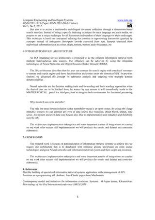 Computer Engineering and Intelligent Systems                                                  www.iiste.org
ISSN 2222-1719 (Paper) ISSN 2222-2863 (Online)
Vol 3, No.2, 2012
      Our aim is to access a multimedia multilingual document collection through a dimensions-based
   search interface. Instead of using a specific indexing technique for each language and each media, we
   propose to use a unique technique for all documents independent of their languages or their media type.
   This technique is based on conceptual indexing that consists in representing documents (queries) by
   concepts instead of ambiguous descriptors (words extracted from text, features extracted from
   audiovisual information such as colour, shape, texture, motion, audio frequency, etc

6.INTEGRATED SERVICE ARCHITECTURE

       An ISA integrated service architecture is proposed to do the efficient information retrieval form
   multiple heterogeneous data sources. The efficency can be achieved by using the integrated
   technologies of Neural Networks and Object Resource Broker through CORBA.

       The ISA architecture describes that the user can connect the search engine with own local resources
   to remote and search engine and there functionalities and comes under the domain of IRS. In previous
   sections we discussed the concept on relevance analysis and indexing with multiple domain
   dimensionalities .

      Neural networks are the decision making tools and forwarding and back warding approaches when
   the desired date are to be fetched from the source by any neuron it will immediately sends to the
   MAPPER PORTAL . portal is a third party tool to integrate both environment for functional processing
   .

      Why should I use corba and orbs?

       The only the strait forward solution is that neutrability mean is an open source. By using orb’s large
   immense features we can connect any type of data source like relational, object based, spatial, time
   series , file system and even data ware houses also. Due to implementation cost reduction and flexibility
   uses the orb.

       The architecture implementation taken place and some important portion of integrations are carried
   on my work after success full implementation we will produce the results and dataset and constraint
   elaborately.

7. CONCLUSION

       The research work is focuses on personalization of information retrieval systems to achieve this we
   require one architecture that is to developed with immense ground knowledge on open source
   technologies and great Neural networks and Information retrieval system and there scope and existence.

       The architecture implementation taken place and some important portion of integrations are carried
   on my work after success full implementation we will produce the results and dataset and constraint
   elaborately.

8. References
Flexible building of specialized information retrieval systems application to the management of APL
functions as a programming aid. Authors: Jean-Claude pages,Anne Mauboussin

Contemporary model and initiatives for information evalution. Systems: M.Anjan kumar, R.kamalakar.
Proceedings of the 63rd Internationalconference AMCM.2010



                                                     5
 