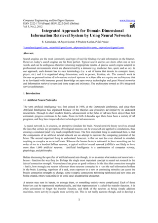 Computer Engineering and Intelligent Systems                                                   www.iiste.org
ISSN 2222-1719 (Paper) ISSN 2222-2863 (Online)
Vol 3, No.2, 2012
             Integrated Approach for Domain Dimensional
       Information Retrieval System by Using Neural Networks
                  R. Kamalakar, M.Anjan Kumar, P.Pradeep Kumar, P.Sai Prasad

*kamalsee@gmail.com, anjanind@gmail.com , pkpuram@yahoo.com , saiprsadcse@gmail.com

Abstract:

Search engines are the most commonly used type of tool for finding relevant information on the Internet.
However, today’s search engines are far from perfect. Typical search queries are short, often one or two
words, and can be ambiguous therefore returning inappropriate results. A precise search engine adapted to
professional environments which are characterized by a domain (e.g. medicine, law, sport, and so on). In
our approach, each domain has its own terminology (i.e. a set of terms that denote its concepts: team,
player, etc.) and it is organized along dimensions, such as person, location, etc. The research work is
focuses on personalization of information retrieval systems to achieve this we require one architecture that
is to developed with immense ground knowledge on open source technologies and great Neural networks
and Information retrieval system and there scope and existence. The architecture termed as ISA integrated
service architecture.

1. Introduction

1.1 Artificial Neural Networks

The term artificial intelligence was first coined in 1956, at the Dartmouth conference, and since then
Artificial Intelligence has expanded because of the theories and principles developed by its dedicated
researchers. Through its short modern history, advancement in the fields of AI have been slower than first
estimated, progress continues to be made. From its birth 4 decades ago, there have been a variety of AI
programs, and they have impacted other technological advancements

 A neural network is, in essence, an attempt to simulate the brain. Neural network theory revolves around
the idea that certain key properties of biological neurons can be extracted and applied to simulations, thus
creating a simulated (and very much simplified) brain. The first important thing to understand then, is that
the components of an artificial neural network are an attempt to recreate the computing potential of the
brain. The second important thing to understand, however, is that no one has ever claimed to simulate
anything as complex as an actual brain. Whereas the human brain is estimated to have something on the
order of ten to a hundred billion neurons, a typical artificial neural network (ANN) is not likely to have
more than 1,000 artificial neurons. Artificial Intelligence is a combination of computer science,
physiology, and philosophy.

Before discussing the specifics of artificial neural nets though, let us examine what makes real neural nets -
brains - function the way they do. Perhaps the single most important concept in neural net research is the
idea of connection strength. Neuroscience has given us good evidence for the idea that connection strengths
- that is, how strongly one neuron influences those neurons connected to it - are the real information holders
in the brain. Learning, repetition of a task, even exposure to a new or continuing stimulus can cause the
brain's connection strengths to change, some synaptic connections becoming reinforced and new ones are
being created, others weakening or in some cases disappearing altogether.

A neuron may sum its inputs, or average them, or something entirely more complicated. Each of these
behaviors can be represented mathematically, and that representation is called the transfer function. It is
often convenient to forget the transfer function, and think of the neurons as being simple addition
machines, more activity in equals more activity out. This is not really accurate though, and to develop a


                                                      1
 