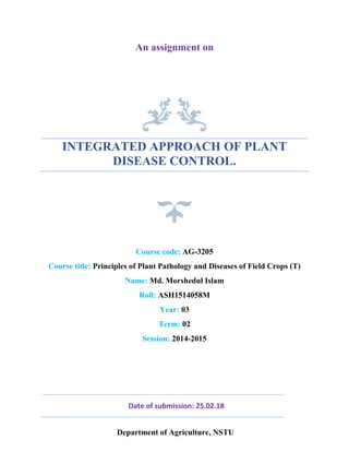 An assignment on
INTEGRATED APPROACH OF PLANT
DISEASE CONTROL.
Session: 2014-2015
Course code: AG-3205
Course title: Principles of Plant Pathology and Diseases of Field Crops (T)
Name: Md. Morshedul Islam
Roll: ASH1514058M
Year: 03
Term: 02
Date of submission: 25.02.18
Department of Agriculture, NSTU
 