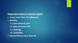 Important items in Semen report
 Count more than 15 million/ml
 Motility
A ( fast forward) 25%
B (slow forward) 25%
C ( shaking)
D ( immotile)
 Normal Forms more than 4%
 