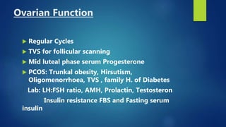 Ovarian Function
 Regular Cycles
 TVS for follicular scanning
 Mid luteal phase serum Progesterone
 PCOS: Trunkal obesity, Hirsutism,
Oligomenorrhoea, TVS , family H. of Diabetes
Lab: LH:FSH ratio, AMH, Prolactin, Testosteron
Insulin resistance FBS and Fasting serum
insulin
 