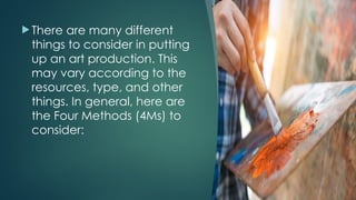  There are many different
things to consider in putting
up an art production. This
may vary according to the
resources, type, and other
things. In general, here are
the Four Methods (4Ms) to
consider:
 