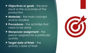  Objectives or goals - the end-
result or the outcomes of the
production
 Materials - the main concept
and/or storyline
 Procedures - the activities that
need to be done
 Manpower assignment - the
person assigned for a particular
activity
 Target date of finish - the
activity’s date of finish
 
