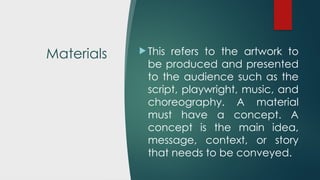 Materials  This refers to the artwork to
be produced and presented
to the audience such as the
script, playwright, music, and
choreography. A material
must have a concept. A
concept is the main idea,
message, context, or story
that needs to be conveyed.
 