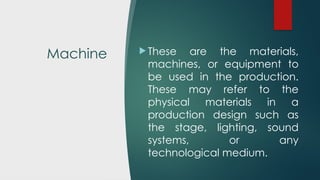 Machine  These are the materials,
machines, or equipment to
be used in the production.
These may refer to the
physical materials in a
production design such as
the stage, lighting, sound
systems, or any
technological medium.
 