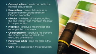  Concept writers - create and write the
storyline and/or script
 Researchers - research to ensure a
properly contextualized and well-
informed production
 Director - the head of the production;
the one whose vision manifests the most
in the production
 Producers - produce machineries and
manages the manpower
 Choreographers - produce the act and
the motions in the storyline to be
executed by the artists
 Performing artists - lead the roles in the
storyline
 Crew - the associates in the production
 