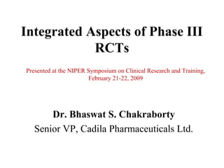 Integrated Aspects of Phase III
            RCTs
Presented at the NIPER Symposium on Clinical Research and Training,
                        February 21-22, 2009




       Dr. Bhaswat S. Chakraborty
   Senior VP, Cadila Pharmaceuticals Ltd.
 