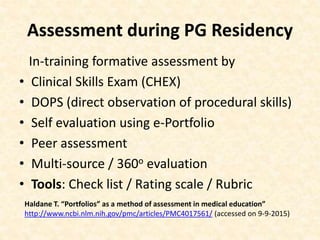 Assessment during PG Residency
In-training formative assessment by
• Clinical Skills Exam (CHEX)
• DOPS (direct observation of procedural skills)
• Self evaluation using e-Portfolio
• Peer assessment
• Multi-source / 360o evaluation
• Tools: Check list / Rating scale / Rubric
Haldane T. “Portfolios” as a method of assessment in medical education”
http://www.ncbi.nlm.nih.gov/pmc/articles/PMC4017561/ (accessed on 9-9-2015)
 