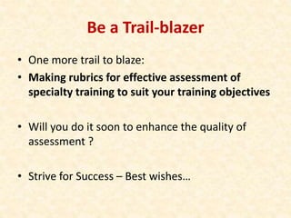 Be a Trail-blazer
• One more trail to blaze:
• Making rubrics for effective assessment of
specialty training to suit your training objectives
• Will you do it soon to enhance the quality of
assessment ?
• Strive for Success – Best wishes…
 