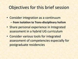 Objectives for this brief session
• Consider integration as a continuum
– from Isolation to Trans-disciplinary holism
• Share personal experience in Integrated
assessment in a hybrid UG curriculum
• Consider various tools for integrated
assessment of competencies especially for
postgraduate residencies
 