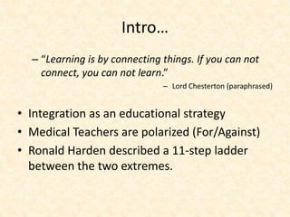 Intro…
– “Learning is by connecting things. If you can not
connect, you can not learn.”
– Lord Chesterton (paraphrased)
• Integration as an educational strategy
• Medical Teachers are polarized (For/Against)
• Ronald Harden described a 11-step ladder
between the two extremes.
 