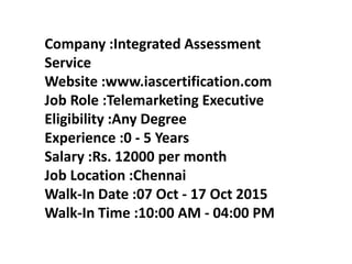 Company :Integrated Assessment
Service
Website :www.iascertification.com
Job Role :Telemarketing Executive
Eligibility :Any Degree
Experience :0 - 5 Years
Salary :Rs. 12000 per month
Job Location :Chennai
Walk-In Date :07 Oct - 17 Oct 2015
Walk-In Time :10:00 AM - 04:00 PM
 