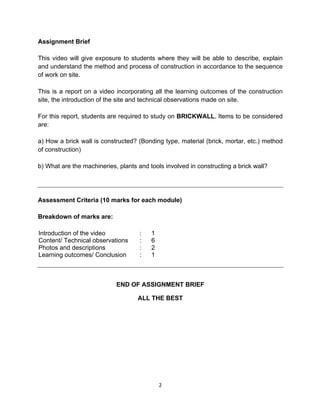  
2	
  
	
  
Assignment Brief
This video will give exposure to students where they will be able to describe, explain
and understand the method and process of construction in accordance to the sequence
of work on site.
This is a report on a video incorporating all the learning outcomes of the construction
site, the introduction of the site and technical observations made on site.
For this report, students are required to study on BRICKWALL. Items to be considered
are:
a) How a brick wall is constructed? (Bonding type, material (brick, mortar, etc.) method
of construction)
b) What are the machineries, plants and tools involved in constructing a brick wall?
Assessment Criteria (10 marks for each module)
Breakdown of marks are:
Introduction of the video : 1
Content/ Technical observations : 6
Photos and descriptions : 2
Learning outcomes/ Conclusion : 1
END OF ASSIGNMENT BRIEF
ALL THE BEST
 