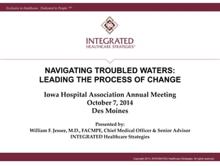Exclusive to Healthcare. Dedicated to People. SM 
NAVIGATING TROUBLED WATERS: 
LEADING THE PROCESS OF CHANGE 
Iowa Hospital Association Annual Meeting 
Copyright 2013, INTEGRATED Healthcare Strategies. All rights reserved. 
October 7, 2014 
Des Moines 
Presented by: 
William F. Jessee, M.D., FACMPE, Chief Medical Officer & Senior Advisor 
INTEGRATED Healthcare Strategies 
 