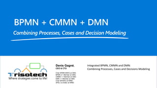 Where strategies come to life!
Integrated BPMN, CMMN and DMN:
Combining Processes, Cases and Decisions Modeling
Denis Gagné,
CEO & CTO
Chair BPMN MIWG at OMG
BPMN 2.1 Member at OMG
CMMN 1.1 Member at OMG
DMN 1.1 Member at OMG
Chair BPSWG at WfMC
XPDL Co-Editor at WfMC
 