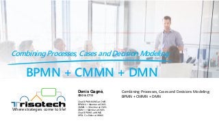 BPMN + CMMN + DMN
Combining Processes, Cases and Decision Modeling
Where strategies come to life!
Combining Processes, Cases and Decisions Modeling:
BPMN + CMMN + DMN
Denis Gagné,
CEO & CTO
Chair BPMN MIWG at OMG
BPMN 2.1 Member at OMG
CMMN 1.1 Member at OMG
DMN 1.1 Member at OMG
Chair BPSWG at WfMC
XPDL Co-Editor at WfMC
 