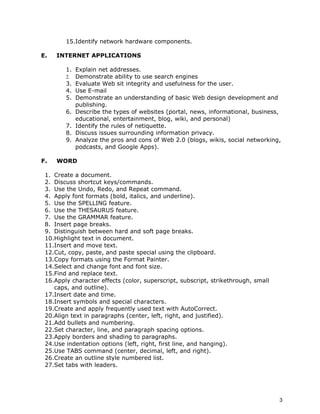 15.Identify network hardware components.

E.   INTERNET APPLICATIONS

        1. Explain net addresses.
        2. Demonstrate ability to use search engines
        3. Evaluate Web sit integrity and usefulness for the user.
        4. Use E-mail
        5. Demonstrate an understanding of basic Web design development and
           publishing.
        6. Describe the types of websites (portal, news, informational, business,
           educational, entertainment, blog, wiki, and personal)
        7. Identify the rules of netiquette.
        8. Discuss issues surrounding information privacy.
        9. Analyze the pros and cons of Web 2.0 (blogs, wikis, social networking,
           podcasts, and Google Apps).

F.   WORD

 1. Create a document.
 2. Discuss shortcut keys/commands.
 3. Use the Undo, Redo, and Repeat command.
 4. Apply font formats (bold, italics, and underline).
 5. Use the SPELLING feature.
 6. Use the THESAURUS feature.
 7. Use the GRAMMAR feature.
 8. Insert page breaks.
 9. Distinguish between hard and soft page breaks.
 10.Highlight text in document.
 11.Insert and move text.
 12.Cut, copy, paste, and paste special using the clipboard.
 13.Copy formats using the Format Painter.
 14.Select and change font and font size.
 15.Find and replace text.
 16.Apply character effects (color, superscript, subscript, strikethrough, small
    caps, and outline).
 17.Insert date and time.
 18.Insert symbols and special characters.
 19.Create and apply frequently used text with AutoCorrect.
 20.Align text in paragraphs (center, left, right, and justified).
 21.Add bullets and numbering.
 22.Set character, line, and paragraph spacing options.
 23.Apply borders and shading to paragraphs.
 24.Use indentation options (left, right, first line, and hanging).
 25.Use TABS command (center, decimal, left, and right).
 26.Create an outline style numbered list.
 27.Set tabs with leaders.




                                                                                   3
 