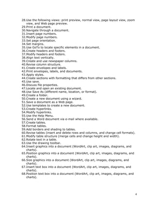 28.Use the following views: print preview, normal view, page layout view, zoom
   view, and Web page preview.
29.Print a document.
30.Navigate through a document.
31.Insert page numbers.
32.Modify page numbers.
33.Set page orientation.
34.Set margins.
35.Use GoTo to locate specific elements in a document.
36.Create headers and footers.
37.Modify headers and footers.
38.Align text vertically.
39.Create and use newspaper columns.
40.Revise column structure.
41.Create envelopes and labels.
42.Print envelopes, labels, and documents.
43.Apply styles.
44.Create sections with formatting that differs from other sections.
45.Use save.
46.Discuss file properties.
47.Locate and open an existing document.
48.Use Save As (different name, location, or format).
49.Create a folder.
50.Create a new document using a wizard.
51.Save a document as a Web page.
52.Use templates to create a new document.
53.Create hyperlinks.
54.Modify hyperlinks.
55.Use the Help Menu.
56.Send a Word document via e-mail where available.
57.Create tables.
58.Format tables.
59.Add borders and shading to tables.
60.Revise tables (insert and delete rows and columns, and change cell formats).
61.Modify table structure (merge cells and change height and width).
62.Rotate text in a table.
63.Use the drawing toolbar.
64.Insert graphics into a document (WordArt, clip art, images, diagrams, and
   charts).
65.Position graphics into a document (WordArt, clip art, images, diagrams, and
   charts).
66.Size graphics into a document (WordArt, clip art, images, diagrams, and
   charts).
67.Insert text box into a document (WordArt, clip art, images, diagrams, and
   charts).
68.Position text box into a document (WordArt, clip art, images, diagrams, and
   charts).




                                                                                  4
 