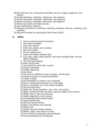 69.Size text box into a document (WordArt, clip art, images, diagrams, and
    charts).
 70.Create footnotes, endnotes, references, and captions.
 71.Format footnotes, endnotes, references, and captions.
 72.Revise footnotes, endnotes, references, and captions.
 73.Merge documents and data sources.
 74.Use collaboration features.
 75.Manage comments by inserting, modifying, deleting, tracking, accepting, and
    rejecting.
 76.Structure content by using Quick Parts (Word 2007).

G.   EXCEL

        1. Discuss shortcut keys/commands.
        2. Use Undo and Redo.
        3. Clear cell content.
        4. Enter text, dates, and numbers.
        5. Edit cell content.
        6. Go to a specific cell.
        7. Insert and delete selected cells.
        8. Cut, copy, paste, paste special, and move selected cells; use the
           Office Clipboard.
        9. Use Find and Replace.
        10.Clear cell formats.
        11.Use AutoFill to work with a series.
        12.Create hyperlinks.
        13.Modify hyperlinks.
        14.Use Save.
        15.Use Save As (different name, location, and format).
        16.Locate and open an existing workbook.
        17.Create a folder.
        18.Use templates to create a new workbook.
        19.Save a worksheet/workbook as a Web page.
        20.Send a workbook via E-mail where available.
        21.Use the Help Menu.
        22.Apply font styles (typeface, size, color, and styles).
        23.Apply number formats (currency, percent, dates, and comma).
        24.Modify size of rows and columns.
        25.Modify alignment of cell content.
        26.Increase/Decrease decimal place.
        27.Apply AutoFormat.
        28.Use the Format Painter.
        29.Apply cell borders and shading.
        30.Merge cells.
        31.Rotate text and change indents.
        32.Define, apply, and remove a style.
        33.Print Preview worksheets and workbooks.
        34.Print worksheets and workbooks.



                                                                               5
 