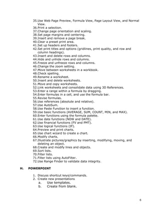 35.Use Web Page Preview, Formula View, Page Layout View, and Normal
          View.
       36.Print a selection.
       37.Change page orientation and scaling.
       38.Set page margins and centering.
       39.Insert and remove a page break.
       40.Clear a preset print area.
       41.Set up headers and footers.
       42.Set print titles and options (gridlines, print quality, and row and
          column headings).
       43.Insert and delete rows and columns.
       44.Hide and unhide rows and columns.
       45.Freeze and unfreeze rows and columns.
       46.Change the zoom setting.
       47.Move between worksheets in a workbook.
       48.Check spelling.
       49.Rename a worksheet.
       50.Insert and delete worksheets.
       51.Move and copy worksheets.
       52.Link worksheets and consolidate data using 3D References.
       53.Enter a range within a formula by dragging.
       54.Enter formulas in a cell, and use the formula bar.
       55.Revise formulas.
       56.Use references (absolute and relative).
       57.Use AutoSum.
       58.Use Paste Function to insert a function.
       59.Use basic functions (AVERAGE, SUM, COUNT, MIN, and MAX).
       60.Enter functions using the formula palette.
       61.Use date functions (NOW and DATE).
       62.Use financial functions (FV and PMT).
       63.Use logical functions (IF).
       64.Preview and print charts.
       65.Use chart wizard to create a chart.
       66.Modify charts.
       67.Illustrate pictures/graphics by inserting, modifying, moving, and
          deleting an object.
       68.Create and modify lines and objects.
       69.Sort lists.
       70.Filter lists.
       71.Filter lists using AutoFilter.
       72.Use Range Finder to validate data integrity.

H.   POWERPOINT

       1. Discuss shortcut keys/commands.
       2. Create new presentations
          a.    Use templates.
          b.    Create from blank.



                                                                                6
 