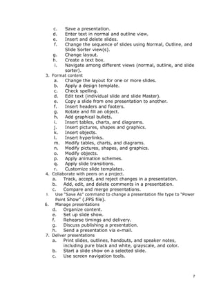 c.    Save a presentation.
     d.    Enter text in normal and outline view.
     e.    Insert and delete slides.
     f.    Change the sequence of slides using Normal, Outline, and
           Slide Sorter view(s).
     g.    Change layout.
     h.    Create a text box.
      i.   Navigate among different views (normal, outline, and slide
           sorter).
3. Format content
     a.    Change the layout for one or more slides.
     b.    Apply a design template.
     c.    Check spelling.
     d.    Edit text (individual slide and slide Master).
     e.    Copy a slide from one presentation to another.
     f.    Insert headers and footers.
     g.    Rotate and fill an object.
     h.    Add graphical bullets.
     i.    Insert tables, charts, and diagrams.
     j.    Insert pictures, shapes and graphics.
     k.    Insert objects.
     l.    Insert hyperlinks.
     m.    Modify tables, charts, and diagrams.
     n.    Modify pictures, shapes, and graphics.
     o.    Modify objects.
     p.    Apply animation schemes.
     q.    Apply slide transitions.
     r.    Customize slide templates.
4. Collaborate with peers on a project.
     a.    Track, accept, and reject changes in a presentation.
     b.    Add, edit, and delete comments in a presentation.
     c.    Compare and merge presentations.
5.    Use “Save As” command to change a presentation file type to “Power
      Point Show” (.PPS file).
6.    Manage presentations
     d.    Organize content.
     e.    Set up slide show.
     f.    Rehearse timings and delivery.
     g.    Discuss publishing a presentation.
     h.    Send a presentation via e-mail.
7. Deliver presentations
     a.    Print slides, outlines, handouts, and speaker notes,
           including pure black and white, grayscale, and color.
     b.    Start a slide show on a selected slide.
     c.    Use screen navigation tools.



                                                                       7
 