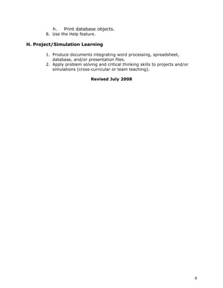 h.    Print database objects.
       8. Use the Help feature.

H. Project/Simulation Learning

       1. Produce documents integrating word processing, spreadsheet,
          database, and/or presentation files.
       2. Apply problem solving and critical thinking skills to projects and/or
          simulations (cross-curricular or team teaching).

                             Revised July 2008




                                                                                  9
 