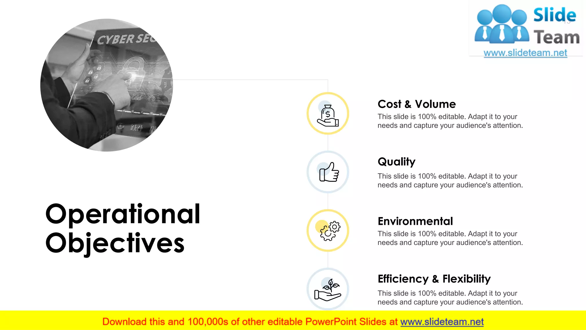 Cost & Volume
This slide is 100% editable. Adapt it to your
needs and capture your audience's attention.
Quality
This slide is 100% editable. Adapt it to your
needs and capture your audience's attention.
Environmental
This slide is 100% editable. Adapt it to your
needs and capture your audience's attention.
Efficiency & Flexibility
This slide is 100% editable. Adapt it to your
needs and capture your audience's attention.
Operational
Objectives
13
 