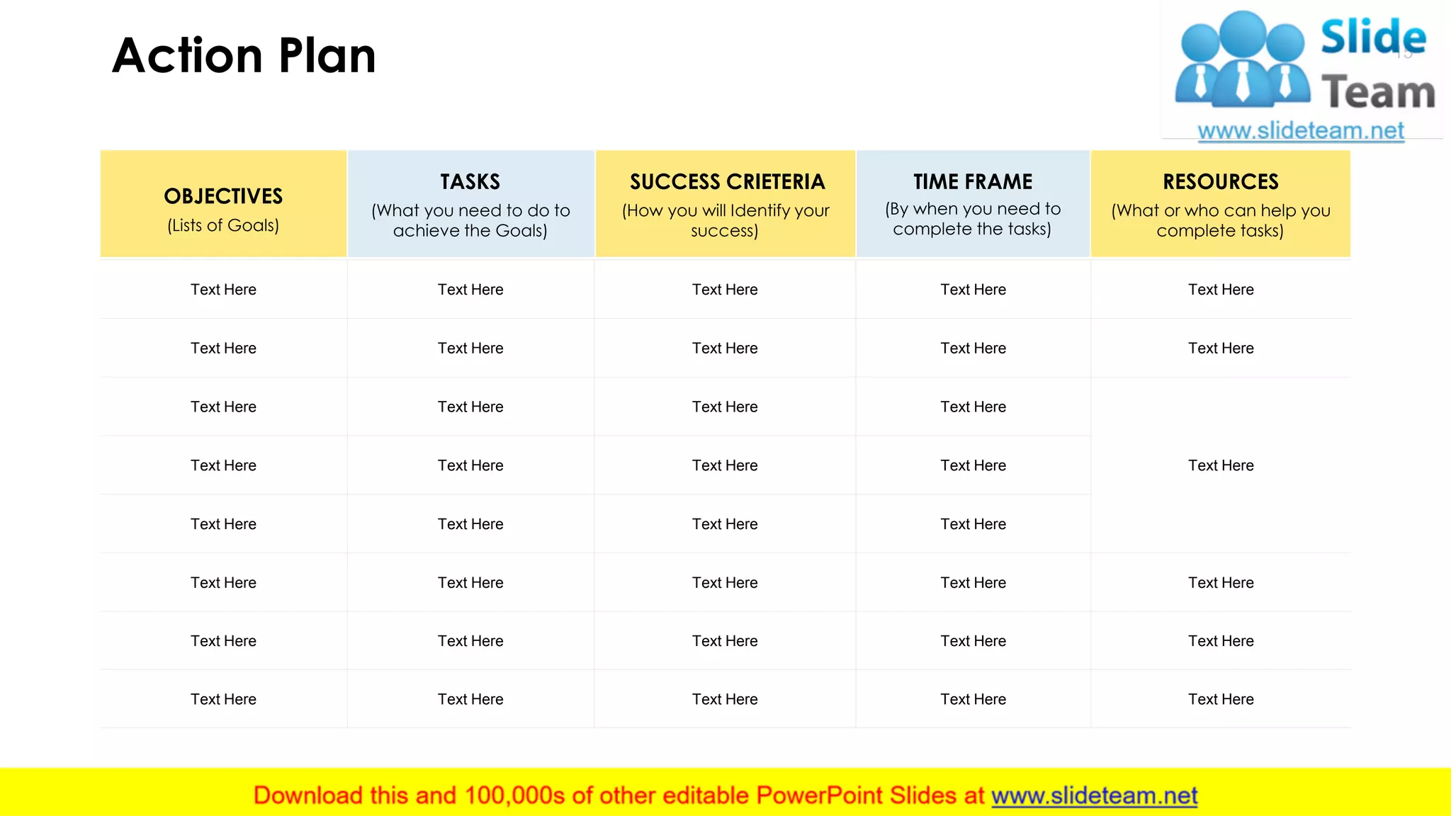 Action Plan 15
Text Here Text Here Text Here Text Here Text Here
Text Here Text Here Text Here Text Here Text Here
Text Here Text Here Text Here Text Here
Text HereText Here Text Here Text Here Text Here
Text Here Text Here Text Here Text Here
Text Here Text Here Text Here Text Here Text Here
Text Here Text Here Text Here Text Here Text Here
Text Here Text Here Text Here Text Here Text Here
OBJECTIVES
TASKS SUCCESS CRIETERIA TIME FRAME RESOURCES
(Lists of Goals)
(What you need to do to
achieve the Goals)
(How you will Identify your
success)
(By when you need to
complete the tasks)
(What or who can help you
complete tasks)
This slide is 100% editable. Adapt it to your needs and capture your audience's attention.
 