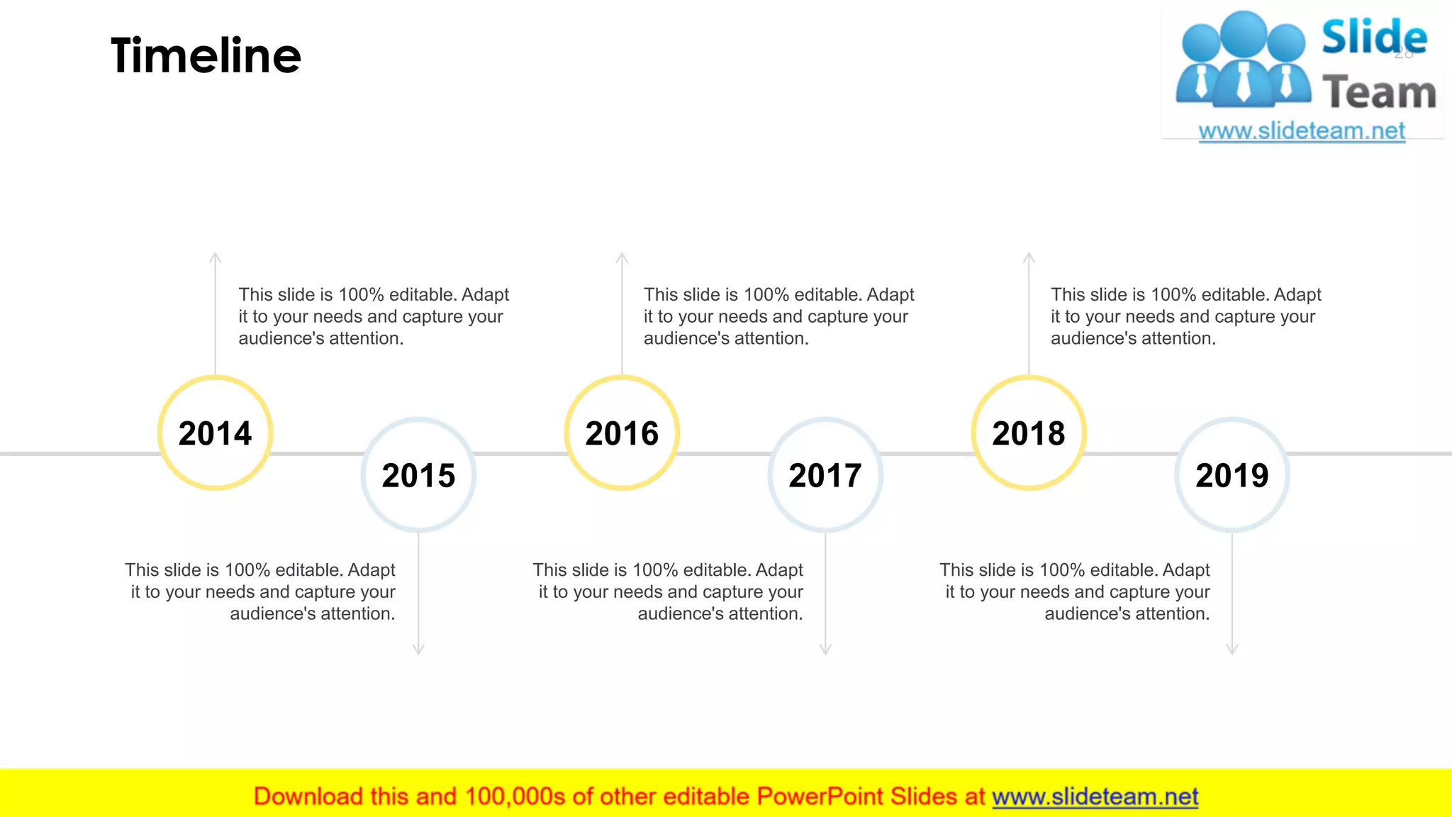 Timeline 28
This slide is 100% editable. Adapt
it to your needs and capture your
audience's attention.
This slide is 100% editable. Adapt
it to your needs and capture your
audience's attention.
This slide is 100% editable. Adapt
it to your needs and capture your
audience's attention.
This slide is 100% editable. Adapt
it to your needs and capture your
audience's attention.
This slide is 100% editable. Adapt
it to your needs and capture your
audience's attention.
This slide is 100% editable. Adapt
it to your needs and capture your
audience's attention.
2014 2016 2018
2015 2017 2019
 