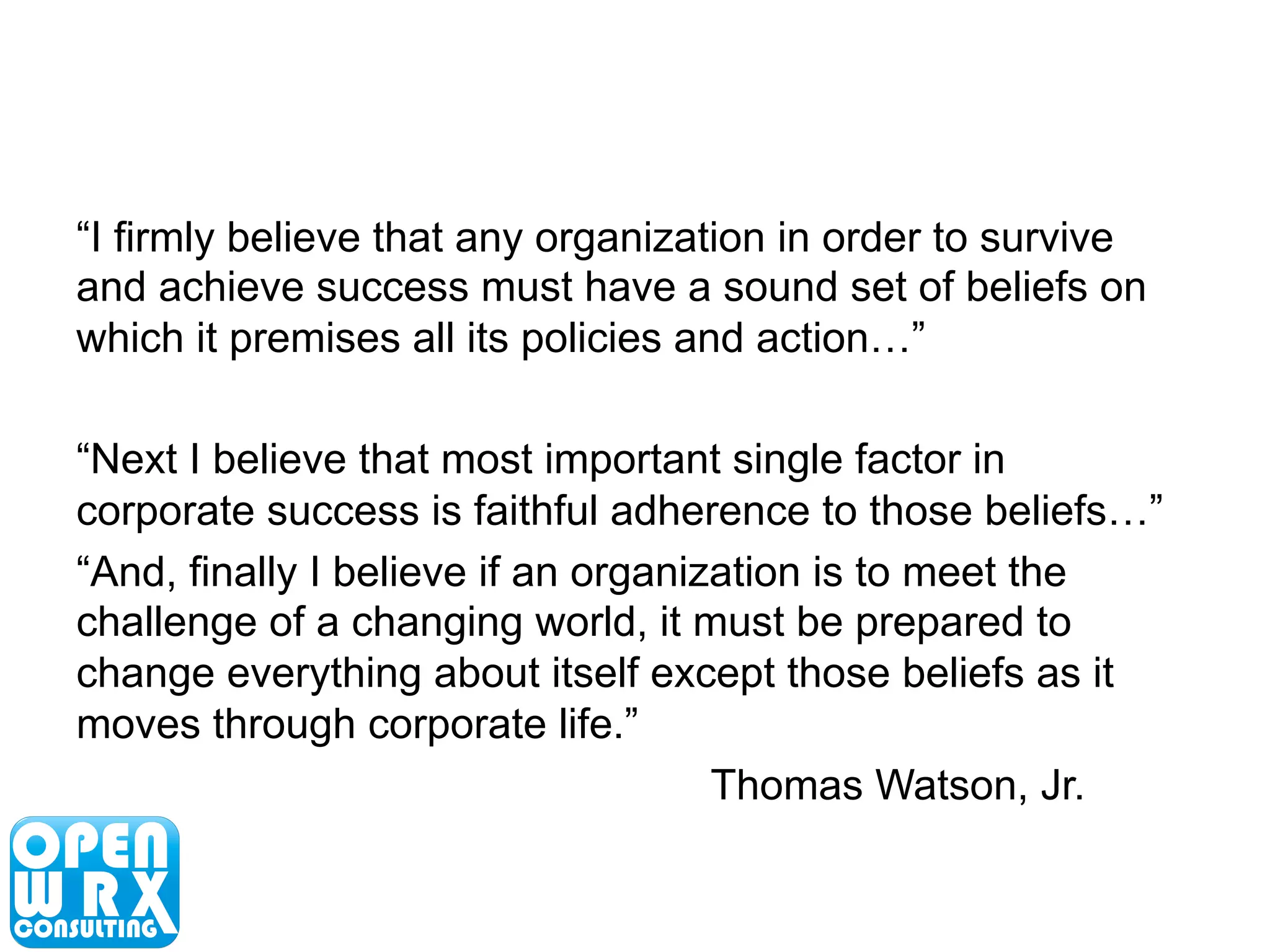 “I firmly believe that any organization in order to survive 
and achieve success must have a sound set of beliefs on 
which it premises all its policies and action…” 
“Next I believe that most important single factor in 
corporate success is faithful adherence to those beliefs…” 
“And, finally I believe if an organization is to meet the 
challenge of a changing world, it must be prepared to 
change everything about itself except those beliefs as it 
moves through corporate life.” 
Thomas Watson, Jr. 
 