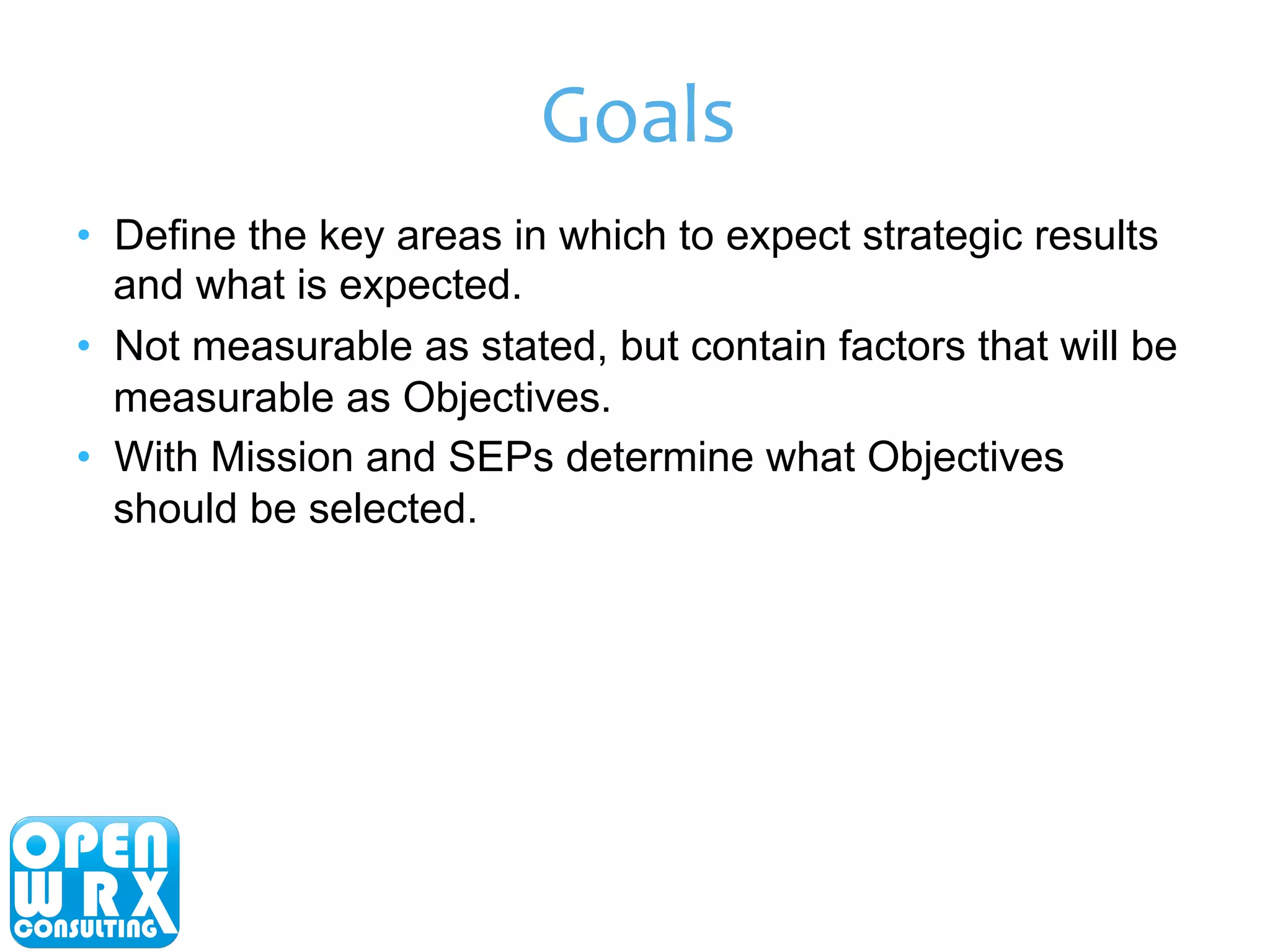 Goals 
• Define the key areas in which to expect strategic results 
and what is expected. 
• Not measurable as stated, but contain factors that will be 
measurable as Objectives. 
• With Mission and SEPs determine what Objectives 
should be selected. 
 