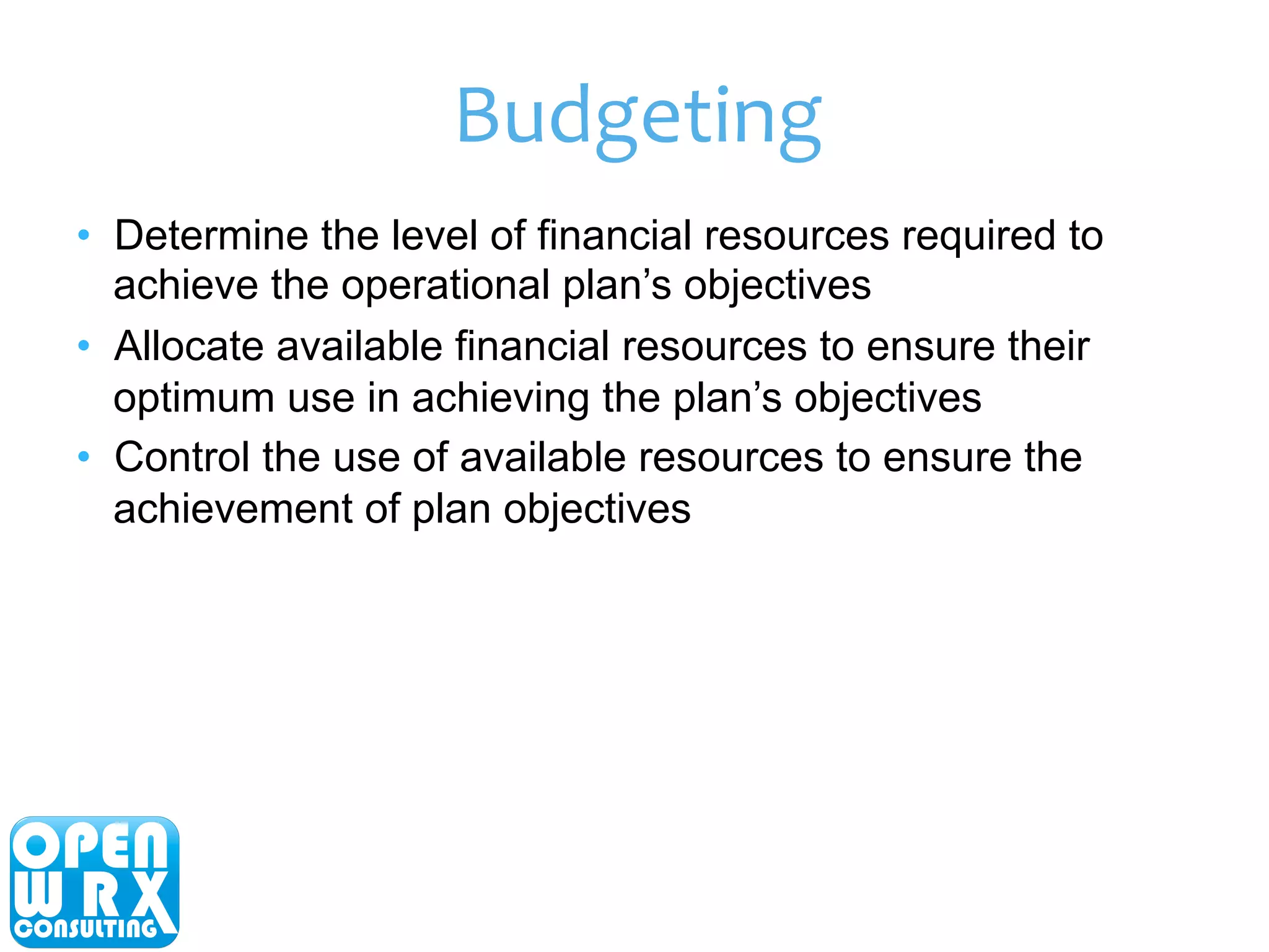 Budgeting 
• Determine the level of financial resources required to 
achieve the operational plan’s objectives 
• Allocate available financial resources to ensure their 
optimum use in achieving the plan’s objectives 
• Control the use of available resources to ensure the 
achievement of plan objectives 
 